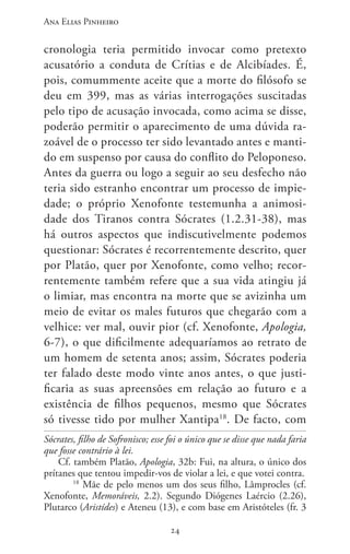 Ana Elias Pinheiro
2424
cronologia teria permitido invocar como pretexto
acusatório a conduta de Crítias e de Alcibíades. É,
pois, comummente aceite que a morte do filósofo se
deu em 399, mas as várias interrogações suscitadas
pelo tipo de acusação invocada, como acima se disse,
poderão permitir o aparecimento de uma dúvida ra-
zoável de o processo ter sido levantado antes e manti-
do em suspenso por causa do conflito do Peloponeso.
Antes da guerra ou logo a seguir ao seu desfecho não
teria sido estranho encontrar um processo de impie-
dade; o próprio Xenofonte testemunha a animosi-
dade dos Tiranos contra Sócrates (1.2.31-38), mas
há outros aspectos que indiscutivelmente podemos
questionar: Sócrates é recorrentemente descrito, quer
por Platão, quer por Xenofonte, como velho; recor-
rentemente também refere que a sua vida atingiu já
o limiar, mas encontra na morte que se avizinha um
meio de evitar os males futuros que chegarão com a
velhice: ver mal, ouvir pior (cf. Xenofonte, Apologia,
6-7), o que dificilmente adequaríamos ao retrato de
um homem de setenta anos; assim, Sócrates poderia
ter falado deste modo vinte anos antes, o que justi-
ficaria as suas apreensões em relação ao futuro e a
existência de filhos pequenos, mesmo que Sócrates
só tivesse tido por mulher Xantipa18
. De facto, com
Sócrates, filho de Sofronisco; esse foi o único que se disse que nada faria
que fosse contrário à lei.
Cf. também Platão, Apologia, 32b: Fui, na altura, o único dos
prítanes que tentou impedir-vos de violar a lei, e que votei contra.
18
Mãe de pelo menos um dos seus filho, Lâmprocles (cf.
Xenofonte, Memoráveis, 2.2). Segundo Diógenes Laércio (2.26),
Plutarco (Aristídes) e Ateneu (13), e com base em Aristóteles (fr. 3
 