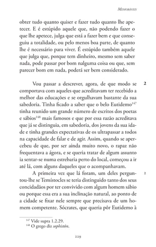 229
Memoráveis
229
2
2
obter tudo quanto quiser e fazer tudo quanto lhe ape-
tecer. E é estúpido aquele que, não podendo fazer o
que lhe apetece, julga que está a fazer bem e que conse-
guiu a totalidade, ou pelo menos boa parte, de quanto
lhe é necessário para viver. É estúpido também aquele
que julga que, porque tem dinheiro, mesmo sem saber
nada, pode passar por bom nalguma coisa ou que, sem
parecer bom em nada, poderá ser bem considerado.
Vou passar a descrever, agora, de que modo se
comportava com aqueles que acreditavam ter recebido a
melhor das educações e se orgulhavam bastante da sua
sabedoria. Tinha ficado a saber que o belo Eutidemo147
tinha reunido um grande número de escritos dos poetas
e sábios148
mais famosos e que por essa razão acreditava
que já se distinguia, em sabedoria, dos jovens da sua ida-
de e tinha grandes expectativas de os ultrapassar a todos
na capacidade de falar e de agir. Assim, quando se aper-
cebeu de que, por ser ainda muito novo, o rapaz não
frequentava a ágora, e se queria tratar de algum assunto
ia sentar-se numa estrebaria perto do local, começou a ir
até lá, com alguns daqueles que o acompanhavam.
A primeira vez que lá foram, um deles pergun-
tou-lhe se Temístocles se teria distinguido tanto dos seus
concidadãos por ter convivido com algum homem sábio
ou porque essa era a sua inclinação natural, ao ponto de
a cidade se fixar nele sempre que precisava de um ho-
mem competente. Sócrates, que queria pôr Eutidemo à
147
Vide supra 1.2.29.
148
O grego diz sophistôn.
 
