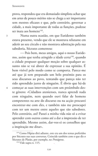 Xenofonte
230230
3
4
prova, respondeu que era demasiado simplista achar que
em artes de pouco mérito não se chega a ser importante
sem mestres eficazes e que, pelo contrário, governar a
cidade, a mais importante de todas as funções, pudesse
ser inata aos homens149
.
Numa outra ocasião, em que Eutidemo também
estava presente, vendo que ele se mostrava relutante em
aderir ao seu círculo e não mostrava admiração pela sua
sabedoria, Sócrates comentou:
 Pois bem, meus amigos, aqui o nosso Eutide-
mo, assim que tenha atingido a idade certa150
, quando
a cidade propuser qualquer moção sobre qualquer as-
sunto não se vai abster de expressar a sua opinião. É
bem visível pelo modo como se comporta. Parece-me
até que já tem preparado um belo proémio para os
seus discursos ao povo, tentando que pareça não ter
sido aprendido junto de ninguém. É óbvio que há-de
começar as suas intervenções com um preâmbulo des-
te género: «Cidadãos atenienses, nunca aprendi nada
com ninguém, nem quando ouvi falar de homens
competentes na arte do discurso ou na acção procurei
encontrar-me com eles, e também não me preocupei
com ter um mestre entre aqueles que são sabedores.
Pelo contrário, até! Passei a minha vida não só a evitar
aprender com outros como até a dar a impressão de ter
aprendido. Mesmo assim, dar-vos-ei os conselhos que
a inspiração me ditar».
149
Como Hípias dirá adiante, este era um dos temas preferidos
por Sócrates nas suas conversas. Coincide também com o que diz o
Sócrates de Platão, por exemplo, no Protágoras.
150
Vide supra n. 115.		 .
 