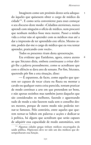 231
Memoráveis
231
5
6
Imaginem como um proémio destes seria adequa-
do àqueles que quisessem obter o cargo de médico da
cidade151
. E como seria conveniente para esses começar
o seu discurso deste modo: «Cidadãos atenienses, nunca
aprendi com ninguém o ofício de médico, nem procurei
que nenhum médico fosse meu mestre. Passei a minha
vida a evitar não só aprender com os médicos mas até a
dar a impressão de ter aprendido este ofício. Mesmo as-
sim, podeis dar-me o cargo de médico que eu vou tentar
aprender, praticando com vocês».
Todos os presentes riram desta apresentação.
Era evidente que Eutidemo, agora, estava atento
ao que Sócrates dizia, embora continuasse a evitar diri-
gir-lhe a palavra pessoalmente, como se acreditasse que
com o silêncio se dava ares de sensato. Por fim, Sócrates,
querendo pôr fim a esta situação, disse:
 É espantoso, de facto, como aqueles que que-
rem ser capazes de tocar cítara ou flauta ou montar a
cavalo ou qualquer outra coisa parecida, tentam praticar
de modo contínuo a arte em que pretendem ser bons,
e não apenas sozinhos mas também junto daqueles que
são considerados os melhores, fazendo e aguentando
tudo de modo a não fazerem nada sem o conselho des-
ses mestres, porque de outro modo não poderão tor-
nar-se famosos. Pelo contrário, entre aqueles que que-
rem tornar-se hábeis em palavras e acções e dedicar-se
à política, há alguns que acreditam que serão capazes
de adquirir essa capacidade de modo automático, sem
151
Algumas cidades gregas tinham médicos encarregados da
saúde pública. Hipócrates deve ter sido um dos médicos que de-
sempenharam essa função.
 