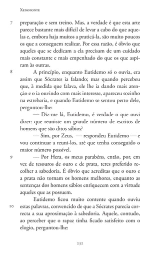 Xenofonte
232232
7
8
9
10
preparação e sem treino. Mas, a verdade é que esta arte
parece bastante mais difícil de levar a cabo do que aque-
las e, embora haja muitos a praticá-la, são muito poucos
os que a conseguem realizar. Por essa razão, é óbvio que
aqueles que se dedicam a ela precisam de um cuidado
mais constante e mais empenhado do que os que aspi-
ram às outras.
A princípio, enquanto Eutidemo só o ouvia, era
assim que Sócrates ia falando; mas quando percebeu
que, à medida que falava, ele lhe ia dando mais aten-
ção e o ia ouvindo com mais interesse, apareceu sozinho
na estrebaria, e quando Eutidemo se sentou perto dele,
perguntou-lhe:
 Diz-me lá, Eutidemo, é verdade o que ouvi
dizer: que reuniste um grande número de escritos de
homens que são ditos sábios?
 Sim, por Zeus,  respondeu Eutidemo  e
vou continuar a reuni-los, até que tenha conseguido o
maior número possível.
 Por Hera, os meus parabéns, então, por, em
vez de tesouros de ouro e de prata, teres preferido re-
colher a sabedoria. É óbvio que acreditas que o ouro e
a prata não tornam os homens melhores, enquanto as
sentenças dos homens sábios enriquecem com a virtude
aqueles que as possuem.
Eutidemo ficou muito contente quando ouviu
estas palavras, convencido de que a Sócrates parecia cor-
recta a sua aproximação à sabedoria. Aquele, contudo,
ao perceber que o rapaz tinha ficado satisfeito com o
elogio, perguntou-lhe:
 