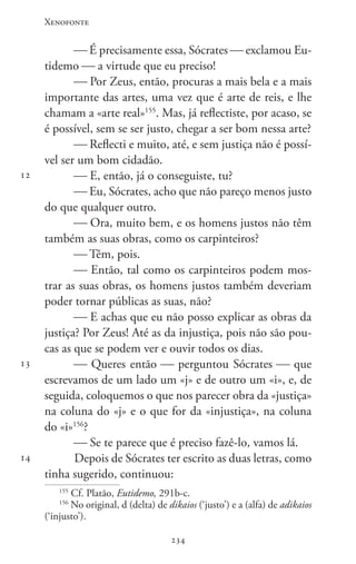 Xenofonte
234234
12
13
14
 É precisamente essa, Sócrates  exclamou Eu-
tidemo  a virtude que eu preciso!
 Por Zeus, então, procuras a mais bela e a mais
importante das artes, uma vez que é arte de reis, e lhe
chamam a «arte real»155
. Mas, já reflectiste, por acaso, se
é possível, sem se ser justo, chegar a ser bom nessa arte?
 Reflecti e muito, até, e sem justiça não é possí-
vel ser um bom cidadão.
 E, então, já o conseguiste, tu?
 Eu, Sócrates, acho que não pareço menos justo
do que qualquer outro.
 Ora, muito bem, e os homens justos não têm
também as suas obras, como os carpinteiros?
 Têm, pois.
 Então, tal como os carpinteiros podem mos-
trar as suas obras, os homens justos também deveriam
poder tornar públicas as suas, não?
 E achas que eu não posso explicar as obras da
justiça? Por Zeus! Até as da injustiça, pois não são pou-
cas as que se podem ver e ouvir todos os dias.
 Queres então  perguntou Sócrates  que
escrevamos de um lado um «j» e de outro um «i», e, de
seguida, coloquemos o que nos parecer obra da «justiça»
na coluna do «j» e o que for da «injustiça», na coluna
do «i»156
?
 Se te parece que é preciso fazê-lo, vamos lá.
Depois de Sócrates ter escrito as duas letras, como
tinha sugerido, continuou:
155
Cf. Platão, Eutidemo, 291b-c.
156
No original, d (delta) de dikaios (‘justo’) e a (alfa) de adikaios
(‘injusto’).
 