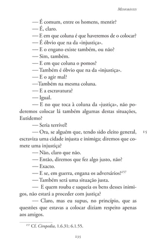 235
Memoráveis
235
15
 É comum, entre os homens, mentir?
 É, claro.
 E em que coluna é que haveremos de o colocar?
 É óbvio que na da «injustiça».
 E o engano existe também, ou não?
 Sim, também.
 E em que coluna o pomos?
 Também é óbvio que na da «injustiça».
 E o agir mal?
Também na mesma coluna.
 E a escravatura?
 Igual.
 E no que toca à coluna da «justiça», não po-
deremos colocar lá também algumas destas situações,
Eutidemo?
 Seria terrível!
 Ora, se alguém que, tendo sido eleito general,
escraviza uma cidade injusta e inimiga; diremos que co-
mete uma injustiça?
 Não, claro que não.
 Então, diremos que fez algo justo, não?
 Exacto.
 E se, em guerra, engana os adversários?157
 Também será uma situação justa.
 E quem rouba e saqueia os bens desses inimi-
gos, não estará a proceder com justiça?
 Claro, mas eu supus, no princípio, que as
questões que estavas a colocar diziam respeito apenas
aos amigos.
157
Cf. Ciropedia, 1.6.31; 6.1.55.
 