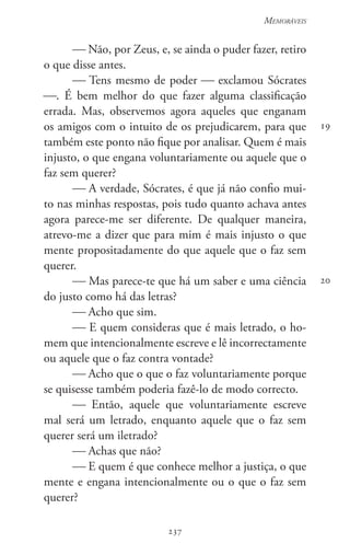 237
Memoráveis
237
19
20
 Não, por Zeus, e, se ainda o puder fazer, retiro
o que disse antes.
 Tens mesmo de poder  exclamou Sócrates
. É bem melhor do que fazer alguma classificação
errada. Mas, observemos agora aqueles que enganam
os amigos com o intuito de os prejudicarem, para que
também este ponto não fique por analisar. Quem é mais
injusto, o que engana voluntariamente ou aquele que o
faz sem querer?
 A verdade, Sócrates, é que já não confio mui-
to nas minhas respostas, pois tudo quanto achava antes
agora parece-me ser diferente. De qualquer maneira,
atrevo-me a dizer que para mim é mais injusto o que
mente propositadamente do que aquele que o faz sem
querer.
 Mas parece-te que há um saber e uma ciência
do justo como há das letras?
 Acho que sim.
 E quem consideras que é mais letrado, o ho-
mem que intencionalmente escreve e lê incorrectamente
ou aquele que o faz contra vontade?
 Acho que o que o faz voluntariamente porque
se quisesse também poderia fazê-lo de modo correcto.
 Então, aquele que voluntariamente escreve
mal será um letrado, enquanto aquele que o faz sem
querer será um iletrado?
 Achas que não?
 E quem é que conhece melhor a justiça, o que
mente e engana intencionalmente ou o que o faz sem
querer?
 