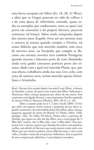 25
Introdução
25
uma breve excepção em Sólon (frs. 18, 20, 21 West),
a ideia que os Gregos parecem ter tido da velhice é
a de uma época de infortúnio; contudo, quase to-
dos os exemplos que conhecemos, entre os quais (até
prova em contrário) o do próprio Sócrates, parecem
contrariar tal leitura: Sólon ainda compunha depois
dos setenta anos; Ésquilo viveu até aos noventa anos
e contava já setenta quando compôs a Oresteia, tal
como Sófocles que terá morrido também com cerca
de noventa anos, ou Eurípides que compôs as Ba-
cantes aos oitenta; noventa teria também Protágoras
quando morreu e Isócrates perto de cem; Simónides
ainda teria ganho concursos poéticos perto dos oi-
tenta, idade com a qual terá morrido Platão, que, por
essa altura, trabalharia ainda nas suas Leis; cedo, com
cerca de sessenta anos, teriam morrido apenas Aristó-
fanes e Aristóteles.
Ross), Sócrates fora casado depois (ou antes?) com Mirto, a bisneta
de Aristides, o Justo, de quem teria outros dois filhos, Sofronisco e
Menéxeno, ditos crianças pequenas por altura da sua morte. Este
casamento teria ligado Sócrates a uma importante família eupátrida
de Atenas (Vide G. Romeyer-Dherbey 2001: 30-31 e n. 18).
Sobre o assunto pode ler-se I. Calero Secall (2003: 52-61)
que refere um aspecto muito curioso a propósito da tese deste se-
gundo casamento e da maternidade destes dois filhos, ditos crianças
pequenas aquando da morte do filósofo (cf. Platão, Fédon, 116b;
Apologia, 34d). No Fédon 59e-60a-b, Platão refere a presença de
Xantipa, que segura ao colo um dos filhos, mas o texto grego diz ‘o
filho dele’ (autou), não ‘o filho dela’, nem ‘o filho deles’. Este por-
menor leva a Autora a pensar que Xantipa fora talvez uma primeira
mulher, não oficial, de Sócrates, que casara apenas e mais tarde com
Mirto; por esse motivo também, seria o filho do meio, e não o mais
velho, a herdar o nome do avô paterno, Sofronisco. Sem ser passível
de uma comprovação definitiva, é uma hipótese tentadora.
 