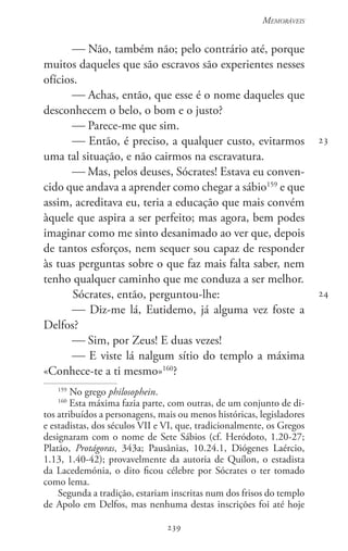 239
Memoráveis
239
23
24
 Não, também não; pelo contrário até, porque
muitos daqueles que são escravos são experientes nesses
ofícios.
 Achas, então, que esse é o nome daqueles que
desconhecem o belo, o bom e o justo?
 Parece-me que sim.
 Então, é preciso, a qualquer custo, evitarmos
uma tal situação, e não cairmos na escravatura.
 Mas, pelos deuses, Sócrates! Estava eu conven-
cido que andava a aprender como chegar a sábio159
e que
assim, acreditava eu, teria a educação que mais convém
àquele que aspira a ser perfeito; mas agora, bem podes
imaginar como me sinto desanimado ao ver que, depois
de tantos esforços, nem sequer sou capaz de responder
às tuas perguntas sobre o que faz mais falta saber, nem
tenho qualquer caminho que me conduza a ser melhor.
Sócrates, então, perguntou-lhe:
 Diz-me lá, Eutidemo, já alguma vez foste a
Delfos?
 Sim, por Zeus! E duas vezes!
 E viste lá nalgum sítio do templo a máxima
«Conhece-te a ti mesmo»160
?
159
No grego philosophein.
160
Esta máxima fazia parte, com outras, de um conjunto de di-
tos atribuídos a personagens, mais ou menos históricas, legisladores
e estadistas, dos séculos VII e VI, que, tradicionalmente, os Gregos
designaram com o nome de Sete Sábios (cf. Heródoto, 1.20-27;
Platão, Protágoras, 343a; Pausânias, 10.24.1, Diógenes Laércio,
1.13, 1.40-42); provavelmente da autoria de Quílon, o estadista
da Lacedemónia, o dito ficou célebre por Sócrates o ter tomado
como lema.
Segunda a tradição, estariam inscritas num dos frisos do templo
de Apolo em Delfos, mas nenhuma destas inscrições foi até hoje
 