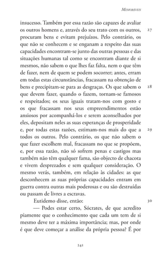 241
Memoráveis
241
27
28
29
30
insucesso. Também por essa razão são capazes de avaliar
os outros homens e, através do seu trato com os outros,
procuram bens e evitam prejuízos. Pelo contrário, os
que não se conhecem e se enganam a respeito das suas
capacidades encontram-se junto das outras pessoas e das
situações humanas tal como se encontram diante de si
mesmos, não sabem o que lhes faz falta, nem o que têm
de fazer, nem de quem se podem socorrer; antes, erram
em todas estas circunstâncias, fracassam na obtenção de
bens e precipitam-se para as desgraças. Os que sabem o
que devem fazer, quando o fazem, tornam-se famosos
e respeitados; os seus iguais tratam-nos com gosto e
os que fracassam nos seus empreendimentos estão
ansiosos por acompanhá-los e serem aconselhados por
eles, depositam neles as suas esperanças de prosperidade
e, por todas estas razões, estimam-nos mais do que a
todos os outros. Pelo contrário, os que não sabem o
que fazer escolhem mal, fracassam no que se propõem,
e, por essa razão, não só sofrem penas e castigos mas
também não têm qualquer fama, são objecto de chacota
e vivem desprezados e sem qualquer consideração. O
mesmo verás, também, em relação às cidades: as que
desconhecem as suas próprias capacidades entram em
guerra contra outras mais poderosas e ou são destruídas
ou passam de livres a escravas.
Eutidemo disse, então:
 Podes estar certo, Sócrates, de que acredito
piamente que o conhecimento que cada um tem de si
mesmo deve ter a máxima importância; mas, por onde
é que deve começar a análise da própria pessoa? É por
 