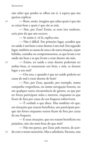 Xenofonte
242242
31
32
33
não saber que ponho os olhos em ti, à espera que mo
queiras explicar.
 Bom, então, imagino que sabes quais é que são
as coisas boas e quais é que são as más.
 Sim, por Zeus! Então, se nem isso soubesse,
seria pior do que um escravo.
 Se assim é, vá lá, explica-mo.
 Não é difícil. Em primeiro lugar, acredito que
ter saúde é um bem e estar doente é um mal. Em segundo
lugar, também as causas de uma e de outra situação, sejam
bebidas, comidas ou comportamentos, as que levam a ter
saúde são boas e as que levam a estar doente são más.
 Então, ter saúde e estar doente poderiam ser
ambas boas, se trouxessem um bem, e más, se dessem
lugar a um mal?
 Ora essa, e quando é que ter saúde poderia ser
causa de mal e estar doente de bem?
 Pois, por Zeus, quando, por exemplo, numa
campanha vergonhosa, ou numa navegação funesta, ou
em qualquer outra circunstância do género, os que por
ser fortes participam nelas e morrem, enquanto os que
ficam de fora por causa da sua fraqueza sobrevivem.
 É verdade o que dizes. Mas também vês que,
em situações que trazem benefícios, uns participam por-
que são fortes enquanto outros ficam de fora por causa
da sua fraqueza.
 E essas situações, que ora trazem benefícios ora
prejuízos, não são mais boas do que más?
 Não me parece, por Zeus; pelo menos, de acor-
do com o nosso raciocínio. Mas a sabedoria, Sócrates, essa
 