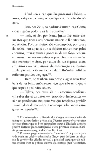 Xenofonte
244244
35
36
 Nenhum, a não que lhe juntemos a beleza, a
força, a riqueza, a fama, ou qualquer outra coisa do gé-
nero.
 Pois, por Zeus, só podemos juntar-lhas! Como
é que alguém poderia ser feliz sem elas?
 Pois, então, por Zeus, juntar-lhe-emos ele-
mentos que trarão aos homens muitas e funestas con-
sequências. Porque muitos são corrompidos, por causa
da beleza, por aqueles que se deixam transtornar pelos
encantos juvenis; muitos, por causa da sua força, tentam
empreendimentos excessivos e precipitam-se em males
não menores; muitos, por causa da sua riqueza, caem
em vícios e acabam vítimas de conspirações; e muitos,
ainda, por causa da sua fama e das influências políticas
sofreram grandes desgraças162
.
 Bom, se também não posso elogiar nem falar
bem de ser feliz, então reconheço que não sei o que é
que se pode pedir aos deuses.
 Talvez, por causa da tua excessiva confiança
em saber destes assuntos  respondeu-lhe Sócrates 
não os ponderaste; mas uma vez que tencionas presidir
a uma cidade democrática, é óbvio que sabes o que é um
governo popular163
.
162
E a mitologia e a história dos Gregos estavam cheias de
exemplos que poderiam provar que Sócrates estava efectivamente
certo ao afirmar que os bens que podem trazer a felicidade também
podem acarretar grandes desgraças. Nessa premissa residia a maté-
ria para o sucesso das grandes obras literárias.
163
O termo grego é demokratia, ‘democracia’, a palavra para
todo o sempre célebre, criada pelos Gregos para designar um siste-
ma de governo das cidades no qual o principal papel quer de polí-
tica interna quer de política externa era exercido pela Assembleia,
 
