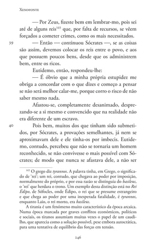 Xenofonte
246246
39
40
 Por Zeus, fizeste bem em lembrar-mo, pois sei
até de alguns reis165
que, por falta de recursos, se vêem
forçados a cometer crimes, como os mais necessitados.
 Então  continuou Sócrates , se as coisas
são assim, devemos colocar os reis entre o povo, e aos
que possuem poucos bens, desde que os administrem
bem, entre os ricos.
Eutidemo, então, respondeu-lhe:
 É óbvio que a minha própria estupidez me
obriga a concordar com o que dizes e começo a pensar
se não será melhor calar-me, porque corro o risco de não
saber mesmo nada.
Afastou-se, completamente desanimado, despre-
zando-se a si mesmo e convencido que na realidade não
era diferente de um escravo.
Pois bem, muitos dos que tinham sido submeti-
dos, por Sócrates, a provações semelhantes, já nem se
aproximavam dele e ele tinha-os por imbecis. Eutide-
mo, contudo, percebeu que não se tornaria um homem
reconhecido, se não convivesse o mais possível com Só-
crates; de modo que nunca se afastava dele, a não ser
165
O grego diz tyrannos. A palavra tinha, em Grego, o significa-
do de ‘rei’; um rei, contudo, que chegava ao poder por imposição,
normalmente do próprio, e por essa razão se distinguia do basileus,
o ‘rei’ que herdara o trono. Um exemplo desta distinção está no Rei
Édipo, de Sófocles, onde Édipo, o rei que se presume estrangeiro
e que chega ao poder por uma inesperada fatalidade, é tyrannos,
enquanto Laio, o rei morto, era basileus.
A tirania é um fenómeno muito característico da época arcaica.
Numa época marcada por graves conflitos económicos, políticos
e sociais, os tiranos assumiam muitas vezes o papel de um caudi-
lho, que aparecia como a solução possível, pese embora autocrática,
para uma tentativa de equilíbrio das forças em tensão.
 