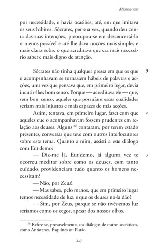 247
Memoráveis
247
3
2
3
por necessidade, e havia ocasiões, até, em que imitava
os seus hábitos. Sócrates, por sua vez, quando deu con-
ta das suas intenções, preocupou-se em desconcertá-lo
o menos possível e até lhe dava noções mais simples e
mais claras sobre o que acreditava que era mais necessá-
rio saber e mais digno de atenção.
Sócrates não tinha qualquer pressa em que os que
o acompanhavam se tornassem hábeis de palavras e ac-
ções, uma vez que pensava que, em primeiro lugar, devia
incutir-lhes bom senso. Porque  acreditava ele  que,
sem bom senso, aqueles que possuíam essas qualidades
seriam mais injustos e mais capazes de más acções.
Assim, tentava, em primeiro lugar, fazer com que
aqueles que o acompanhavam fossem prudentes em re-
lação aos deuses. Alguns166
contaram, por terem estado
presentes, conversas que teve com outros interlocutores
sobre este tema. Quanto a mim, assisti a este diálogo
com Eutidemo:
 Diz-me lá, Eutidemo, já alguma vez te
ocorreu meditar sobre como os deuses, com tanto
cuidado, providenciam tudo quanto os homens ne-
cessitam?
 Não, por Zeus!
 Mas sabes, pelo menos, que em primeiro lugar
temos necessidade de luz, e que os deuses no-la dão?
 Sim, por Zeus, porque se não tivéssemos luz
seríamos como os cegos, apesar dos nossos olhos.
166
Refere-se, provavelmente, aos diálogos de outros socráticos,
como Antístenes, Ésquines ou Platão.
 