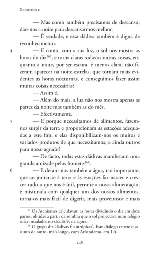 Xenofonte
248248
4
5
6
 Mas como também precisamos de descanso,
dão-nos a noite para descansarmos melhor.
 É verdade, e essa dádiva também é digna de
reconhecimento.
 E como, com a sua luz, o sol nos mostra as
horas do dia167
, e torna claras todas as outras coisas, en-
quanto a noite, por ser escura, é menos clara, não fi-
zeram aparecer na noite estrelas, que tornam mais evi-
dentes as horas nocturnas, e conseguimos fazer assim
muitas coisas necessárias?
 Assim é.
 Além do mais, a lua não nos mostra apenas as
partes da noite mas também as do mês.
 Efectivamente.
 E porque necessitamos de alimentos, fazem-
nos surgir da terra e proporcionam as estações adequa-
das a este fim, e elas disponibilizam-nos os muitos e
variados produtos de que necessitamos, e ainda outros
para nosso agrado?
 De facto, todas estas dádivas manifestam uma
grande amizade pelos homens168
.
 E deram-nos também a água, tão importante,
que ao juntar-se à terra e às estações faz nascer e cres-
cer tudo o que nos é útil, permite a nossa alimentação,
e misturada com qualquer um dos nossos alimentos,
torna-os mais fácil de digerir, mais proveitosos e mais
167
Os Atenienses calculavam as horas dividindo o dia em doze
partes, obtidas a partir da sombra que o sol projectava num relógio
solar instalado, no século V, na ágora.
168
O grego diz ‘dádivas filantrópicas’. Este diálogo repete o as-
sunto de outro, mais longo, com Aristodemo, em 1.4.
 
