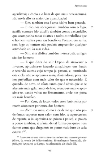249
Memoráveis
249
7
8
9
agradáveis; e como é o bem de que mais necessitamos,
não no-la dão na maior das quantidades?
 Sim, também essa é uma dádiva bem pensada.
 E não nos abençoaram também com o fogo,
auxílio contra o frio, auxílio também contra a escuridão,
que acompanha todas as artes e todos os trabalhos que
o homem realiza para seu benefício? Porque, em suma,
sem fogo os homens não podem empreender qualquer
actividade útil às suas vidas.
 Sim, essa dádiva também mostra quão amigos
são dos homens.
 E que dizer do sol? Depois de atravessar o
Inverno, aproxima-se fazendo amadurecer uns frutos
e secando outros cujo tempo já passou, e, terminado
este ciclo, não se aproxima mais, afastando-se, para não
nos prejudicar com mais calor do que o necessário. E
quando, de novo, se afasta tanto que é óbvio que se se
afastasse mais gelaríamos de frio, acende-se mais e apro-
xima-se, dando voltas no firmamento, onde nos possa
ser mais benéfico.
 Por Zeus, de facto, todos estes fenómenos pa-
recem acontecer por causa dos homens.
 Além do mais, como é evidente que não po-
deríamos suportar nem calor nem frio, se aparecessem
de repente, o sol aproxima-se, pouco a pouco, e, pouco
a pouco também, se afasta, de tal forma que quase nem
damos conta que chegámos ao ponto mais duro de cada
extremo169
.
169
Passos como este mostram o conhecimento, mesmo que em-
pírico, da teoria do heliocentrismo, formalmente formulada, de-
pois, por Aristarco de Samos, na Alexandria do século III.
 