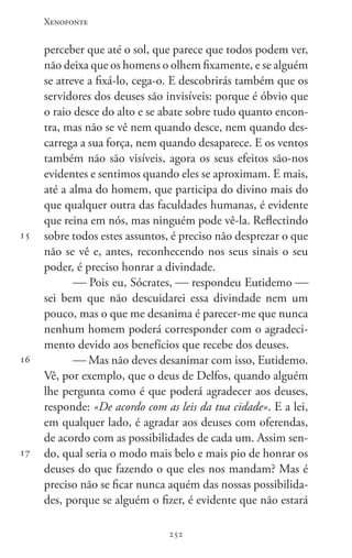 Xenofonte
252252
15
16
17
perceber que até o sol, que parece que todos podem ver,
não deixa que os homens o olhem fixamente, e se alguém
se atreve a fixá-lo, cega-o. E descobrirás também que os
servidores dos deuses são invisíveis: porque é óbvio que
o raio desce do alto e se abate sobre tudo quanto encon-
tra, mas não se vê nem quando desce, nem quando des-
carrega a sua força, nem quando desaparece. E os ventos
também não são visíveis, agora os seus efeitos são-nos
evidentes e sentimos quando eles se aproximam. E mais,
até a alma do homem, que participa do divino mais do
que qualquer outra das faculdades humanas, é evidente
que reina em nós, mas ninguém pode vê-la. Reflectindo
sobre todos estes assuntos, é preciso não desprezar o que
não se vê e, antes, reconhecendo nos seus sinais o seu
poder, é preciso honrar a divindade.
 Pois eu, Sócrates,  respondeu Eutidemo 
sei bem que não descuidarei essa divindade nem um
pouco, mas o que me desanima é parecer-me que nunca
nenhum homem poderá corresponder com o agradeci-
mento devido aos benefícios que recebe dos deuses.
 Mas não deves desanimar com isso, Eutidemo.
Vê, por exemplo, que o deus de Delfos, quando alguém
lhe pergunta como é que poderá agradecer aos deuses,
responde: «De acordo com as leis da tua cidade». E a lei,
em qualquer lado, é agradar aos deuses com oferendas,
de acordo com as possibilidades de cada um. Assim sen-
do, qual seria o modo mais belo e mais pio de honrar os
deuses do que fazendo o que eles nos mandam? Mas é
preciso não se ficar nunca aquém das nossas possibilida-
des, porque se alguém o fizer, é evidente que não estará
 
