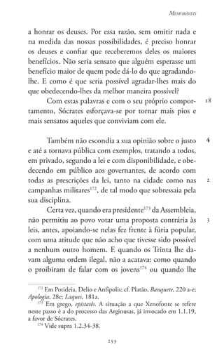253
Memoráveis
253
18
4
2
3
a honrar os deuses. Por essa razão, sem omitir nada e
na medida das nossas possibilidades, é preciso honrar
os deuses e confiar que receberemos deles os maiores
benefícios. Não seria sensato que alguém esperasse um
benefício maior de quem pode dá-lo do que agradando-
lhe. E como é que seria possível agradar-lhes mais do
que obedecendo-lhes da melhor maneira possível?
Com estas palavras e com o seu próprio compor-
tamento, Sócrates esforçava-se por tornar mais pios e
mais sensatos aqueles que conviviam com ele.
Também não escondia a sua opinião sobre o justo
e até a tornava pública com exemplos, tratando a todos,
em privado, segundo a lei e com disponibilidade, e obe-
decendo em público aos governantes, de acordo com
todas as prescrições da lei, tanto na cidade como nas
campanhas militares172
, de tal modo que sobressaia pela
sua disciplina.
Certa vez, quando era presidente173
da Assembleia,
não permitiu ao povo votar uma proposta contrária às
leis, antes, apoiando-se nelas fez frente à fúria popular,
com uma atitude que não acho que tivesse sido possível
a nenhum outro homem. E quando os Trinta lhe da-
vam alguma ordem ilegal, não a acatava: como quando
o proibiram de falar com os jovens174
ou quando lhe
172
Em Potideia, Delio e Anfípolis; cf. Platão, Banquete, 220 a-e;
Apologia, 28e; Laques, 181a.
173
Em grego, epistatês. A situação a que Xenofonte se refere
neste passo é a do processo das Arginusas, já invocado em 1.1.19,
a favor de Sócrates.
174
Vide supra 1.2.34-38.
 