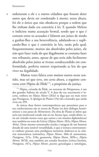 Xenofonte
254254
4
5
ordenaram a ele e a outros cidadãos que fossem deter
outro que devia ser condenado à morte; nessa altura,
foi ele o único que não obedeceu porque a ordem que
lhe tinham dado era contrária à lei. E quando Meleto
o indiciou numa acusação formal, sendo que o que é
comum entre os acusados é falarem aos juízes de modo
a ganhar-lhes a sua benevolência, adulando-os e supli-
cando-lhes o que é contrário às leis, razão pela qual,
frequentemente, muitos são absolvidos pelos juízes, ele
não quis fazer nada do que ilegalmente se costuma fazer
nos tribunais; antes, apesar de que teria sido facilmente
absolvido pelos juízes se tivesse condescendido em con-
formidade, preferiu morrer respeitando as leis do que
viver na ilegalidade.
Muitas vezes falava com muitos outros nesse sen-
tido, mas sei que teve, em certa altura, a seguinte con-
versa com Hípias de Elide175
, a propósito da justiça.
175
Hípias, oriundo da Élide, no noroeste do Peloponeso, é um
dos grandes Sofistas do século V. A data do seu nascimento é in-
certa, embora no Hípias Maior (282e) se diga que era mais novo
que Protágoras. A Apologia de Platão (19e) dá a entender que ainda
vivia em 399.
As únicas duas fontes contemporâneas que possuímos para o
seu conhecimento são os textos de Platão (os dois diálogos homó-
nimos) e este passo de Memoráveis. Da obra de Platão se infere que
seria um intelectual cotado não só em Atenas (que, sendo dório, te-
ria até visitado menos vezes que outros e em missões diplomáticas)
mas também no resto da Grécia (Hípias Maior, 282e; Hípias Menor,
364a). Deste mesmo testemunho resulta a imagem de um homem
dotado de uma notável versatilidade, o que o tornava extremamen-
te vaidoso: possuía uma prodigiosa memória; dedicava-se às ciên-
cias matemáticas (aritmética, Hípias Menor, 366c-d; astronomia,
Protágoras, 315c, 318e; geometria, Hípias Maior, 285b-c, Hípias
Menor, 367d), mas também aos estudos literários (crítica literária,
Protágoras, 347a, Hípias Menor, passim; genealogias e mitologias,
 