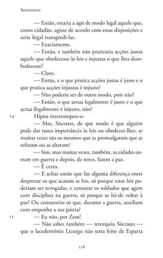 Xenofonte
258258
14
15
 Então, estaria a agir de modo legal aquele que,
como cidadão, agisse de acordo com essas disposições e
seria ilegal transgredi-las.
 Exactamente.
 Então, e também não praticaria acções justas
aquele que obedecesse às leis e injustas o que lhes deso-
bedecesse?
 Claro.
 Então, e o que pratica acções justas é justo e o
que pratica acções injustas é injusto?
 Não poderia ser de outro modo, pois não?
 Então, o que actua legalmente é justo e o que
actua ilegalmente é injusto, não?
Hípias interrompeu-o:
 Mas, Sócrates, de que modo é que alguém
pode dar tanta importância às leis ou obedecer-lhes, se
muitas vezes são os mesmos que as promulgaram que as
refutam ou as alteram?
 Sim, mas muitas vezes, também, as cidades en-
tram em guerra e depois, de novo, fazem a paz.
 É certo.
 E achas então que faz alguma diferença entre
desprezar os que acatam as leis, só porque estas leis po-
deriam ser revogadas, e censurar os soldados que agem
com disciplina na guerra, só porque se há-de voltar à
paz? Ou censurarias os que, durante a guerra, auxiliam
com empenho a sua pátria?
 Eu não, por Zeus!
 Não sabes também  retorquiu Sócrates 
que o lacedemónio Licurgo não teria feito de Esparta
 