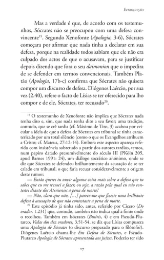 27
Introdução
27
Mas a verdade é que, de acordo com os testemu-
nhos, Sócrates não se preocupou com uma defesa con-
vincente19
. Segundo Xenofonte (Apologia, 3-6), Sócrates
começara por afirmar que nada tinha a declarar em sua
defesa, porque na realidade todos sabiam que ele não era
culpado dos actos de que o acusavam, para se justificar
depois dizendo que fora o seu daimonion que o impedira
de se defender em termos convencionais. Também Pla-
tão (Apologia, 17b-c) confirma que Sócrates não quisera
compor um discurso de defesa. Diógenes Laércio, por sua
vez (2.40), refere o facto de Lísias se ter oferecido para lho
compor e de ele, Sócrates, ter recusado20
.
19
O testemunho de Xenofonte não implica que Sócrates nada
tenha dito e, sim, que nada tenha dito a seu favor; uma tradição,
contudo, que se crê tardia (cf. Máximo de Tiro, 3) acabou por vei-
cular a ideia de que a defesa de Sócrates em tribunal se tinha carac-
terizado por um total silêncio (como o que os Evangelhos atribuem
a Cristo; cf. Mateus, 27:12-14). Embora este aspecto apareça refe-
rido com insistência sobretudo a partir dos autores tardios, temos,
num papiro datado presumivelmente do século III (PKöln 205,
apud Barnes 1991: 24), um diálogo socrático anónimo, onde se
diz que Sócrates se defendeu brilhantemente da acusação de se ter
calado em tribunal, o que faria recuar consideravelmente a origem
deste rumor:
— Então queres tu ouvir alguma coisa mais sobre a defesa que tu
sabes que eu me recusei a fazer, ou seja, a razão pela qual eu não con-
testei diante dos Atenienses a pena de morte?
— Não, claro que não, […] parece-me que fizeste uma brilhante
defesa à acusação de que não contestaste a pena de morte.
20
Este episódio já tinha sido, antes, referido por Cícero (Do
orador, 1.231) que, contudo, também não indica qual a fonte onde
o recolheu. Também em Isócrates (Busíris, 4) e em Pseudo-Plu-
tarco, Vidas dos dez oradores, 3.51-54, se diz que Lísias compusera
uma Apologia de Sócrates (o discurso preparado para o filósofo?).
Diógenes Laércio chama-lhe Em Defesa de Sócrates, e Pseudo-
Plutarco Apologia de Sócrates apresentada aos juízes. Poderão ter sido
 