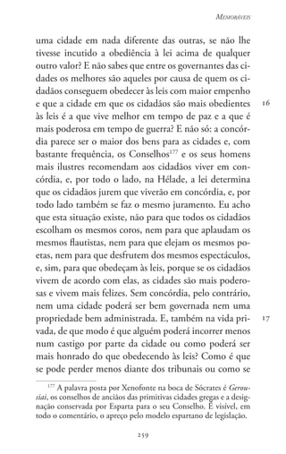 259
Memoráveis
259
16
17
uma cidade em nada diferente das outras, se não lhe
tivesse incutido a obediência à lei acima de qualquer
outro valor? E não sabes que entre os governantes das ci-
dades os melhores são aqueles por causa de quem os ci-
dadãos conseguem obedecer às leis com maior empenho
e que a cidade em que os cidadãos são mais obedientes
às leis é a que vive melhor em tempo de paz e a que é
mais poderosa em tempo de guerra? E não só: a concór-
dia parece ser o maior dos bens para as cidades e, com
bastante frequência, os Conselhos177
e os seus homens
mais ilustres recomendam aos cidadãos viver em con-
córdia, e, por todo o lado, na Hélade, a lei determina
que os cidadãos jurem que viverão em concórdia, e, por
todo lado também se faz o mesmo juramento. Eu acho
que esta situação existe, não para que todos os cidadãos
escolham os mesmos coros, nem para que aplaudam os
mesmos flautistas, nem para que elejam os mesmos po-
etas, nem para que desfrutem dos mesmos espectáculos,
e, sim, para que obedeçam às leis, porque se os cidadãos
vivem de acordo com elas, as cidades são mais podero-
sas e vivem mais felizes. Sem concórdia, pelo contrário,
nem uma cidade poderá ser bem governada nem uma
propriedade bem administrada. E, também na vida pri-
vada, de que modo é que alguém poderá incorrer menos
num castigo por parte da cidade ou como poderá ser
mais honrado do que obedecendo às leis? Como é que
se pode perder menos diante dos tribunais ou como se
177
A palavra posta por Xenofonte na boca de Sócrates é Gerou-
siai, os conselhos de anciãos das primitivas cidades gregas e a desig-
nação conservada por Esparta para o seu Conselho. É visível, em
todo o comentário, o apreço pelo modelo espartano de legislação.
 