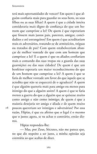 Xenofonte
260260
18
terá mais oportunidades de vencer? Em quem é que al-
guém confiaria mais para guardar os seus bens, os seus
filhos ou as suas filhas? A quem é que a cidade inteira
consideraria mais digno de confiança do que um ho-
mem que cumprisse a lei? De quem é que esperariam
que fossem mais justos pais, parentes, amigos, conci-
dadãos e até estrangeiros? Em quem é que acreditariam
mais os adversários, tratando-se de armistícios, tréguas
ou tratados de paz? Com quem estabeleceriam alian-
ças de melhor vontade do que com um homem que
cumprisse a lei? E a quem é que os aliados confiariam
mais o comando das suas tropas ou a guarda das suas
guarnições ou das suas cidades? De quem é que um
benfeitor esperaria um maior reconhecimento do que
de um homem que cumprisse a lei? A quem é que se
faria de melhor vontade um favor do que àquele que se
acredita que não se esquecerá de o agradecer? A quem
é que alguém quereria mais para amigo ou menos para
inimigo do que a alguém assim? A quem é que se faria
menos a guerra do que a alguém que se quisesse muito
como amigo e não como inimigo; de quem é que a
maioria desejaria ser amiga e aliada e de quem muito
poucos quereriam ser inimigos e adversários? Por essa
razão, Hípias, é que eu afirmo que o legal é o mesmo
que o justo; agora, se tu achas o contrário, então diz-
mo.
Hípias respondeu-lhe:
 Mas, por Zeus, Sócrates, não me parece que,
no que diz respeito a ser justo, a minha opinião seja
contrária ao que acabas de dizer.
 