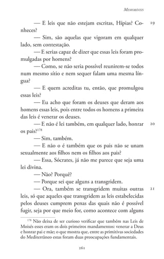 261
Memoráveis
261
19
20
21
 E leis que não estejam escritas, Hípias? Co-
nheces?
 Sim, são aquelas que vigoram em qualquer
lado, sem contestação.
 E serias capaz de dizer que essas leis foram pro-
mulgadas por homens?
 Como, se não seria possível reunirem-se todos
num mesmo sítio e nem sequer falam uma mesma lín-
gua?
 E quem acreditas tu, então, que promulgou
essas leis?
 Eu acho que foram os deuses que deram aos
homens essas leis, pois entre todos os homens a primeira
das leis é venerar os deuses.
 E não é lei também, em qualquer lado, honrar
os pais?178
 Sim, também.
 E não o é também que os pais não se unam
sexualmente aos filhos nem os filhos aos pais?
 Essa, Sócrates, já não me parece que seja uma
lei divina.
 Não? Porquê?
 Porque sei que alguns a transgridem.
 Ora, também se transgridem muitas outras
leis, só que aqueles que transgridem as leis estabelecidas
pelos deuses cumprem penas das quais não é possível
fugir, seja por que meio for, como acontece com alguns
178
Não deixa de ser curioso verificar que também nas Leis de
Moisés esses eram os dois primeiros mandamentos: venerar a Deus
e honrar pai e mãe; o que mostra que, entre as primitivas sociedades
do Mediterrâneo estas foram duas preocupações fundamentais.
 