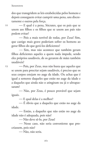 Xenofonte
262262
22
23
dos que transgridem as leis estabelecidas pelos homens e
depois conseguem evitar cumprir uma pena, uns discre-
tamente e outros pela força.
 E qual é a pena, Sócrates, que os pais que se
unem aos filhos e os filhos que se unem aos pais não
podem evitar?
 Pois a mais terrível de todas, por Zeus! Sim,
que castigo mais grave poderiam sofrer os homens ao
gerar filhos do que gerá-los deficientes?
 Sim, mas não acontece que também geram
filhos deficientes aqueles a quem nada impede, sendo
eles próprios saudáveis, de os gerarem de mães também
saudáveis?
 Pois, por Zeus, mas não basta que aqueles que
se unem para procriar sejam saudáveis, é preciso que os
seus corpos estejam no auge da idade. Ou achas que é
igual a semente daqueles que estão no auge da idade e
a daqueles que ainda não o atingiram ou já o ultrapas-
saram?
 Não, por Zeus, é pouco provável que sejam
iguais.
 E qual delas é a melhor?
 É óbvio que a daqueles que estão no auge da
idade.
 Então, a daqueles que não estão no auge da
idade não é adequada, pois não?
 Não deve sê-lo, por Zeus!
 Nesse caso, não seria conveniente que pro-
criassem, pois não?
 Não, não seria.
 