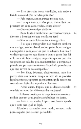263
Memoráveis
263
24
25
 E se procriam nestas condições, não estão a
fazê-lo nas condições devidas, pois não?
 Pelo menos, a mim parece-me que não.
 E de que outros, então, poderíamos dizer que
procriam em condições erradas, se não destes?
 Concordo contigo, de facto.
 Bom. E não é também lei universal correspon-
der com o bem àqueles que nos fazem bem?
 Sim, mas essa lei também é transgredida.
 E os que a transgridem não recebem também
um castigo, sendo abandonados pelos bons amigos
e obrigados a conquistar os que os odeiam? Ou não é
verdade que aqueles que fazem o bem a quem lhes foi
útil, esses são bons amigos, enquanto que os que não
são gratos são odiados pela sua ingratidão, e porque são
proveitosos perseguem-nos com frequência pelos lucros
que lhes advêm da sua companhia?
 Por Zeus, Sócrates, efectivamente, tudo isto
parece obra dos deuses, porque o facto de as próprias
leis ditarem o castigo para quem as transgride parece-me
coisa de um legislador superior ao homem.
 Achas então, Hípias, que os deuses estabele-
cem leis justas ou leis diferentes das leis justas?
 Diferentes não, por Zeus, pois nenhum outro,
melhor que um deus, poderia estabelecer leis justas.
 Estás a ver, então, Hípias: aos deuses agrada
que o justo seja igual ao legal.
Falando e actuando deste modo, tornava mais
justos aqueles que estavam perto dele.
 