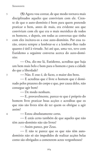 Xenofonte
264264
5
2
3
4
(5) Agora vou contar, de que modo tornava mais
disciplinados aqueles que conviviam com ele. Cren-
te de que o auto-domínio é bom para quem pretende
praticar o bem, antes de mais, era evidente aos que
conviviam com ele que era o mais metódico de todos
os homens, e depois, em todas as conversas que tinha
com eles incitava-os a esse auto-domínio. Por essa ra-
zão, estava sempre a lembrar-se e a lembrar-lhes tudo
quanto é útil à virtude. Sei até que, uma vez, teve com
Eutidemo a seguinte conversa acerca do auto-domí-
nio:
 Ora, diz-me lá, Eutidemo, acreditas que haja
um bem mais belo e bom para o homem e para a cidade
do que a liberdade?
 Não. E esse é, de facto, o maior dos bens.
 E acreditas que é livre o homem que é domi-
nado pelos prazeres do corpo e que, por causa deles, não
consegue agir bem?
 De modo nenhum.
 E, provavelmente, parece-te que é próprio do
homem livre praticar boas acções e acreditas que os
que não são livres têm de ter quem os obrigue a agir
assim?
 Estou absolutamente certo.
 E estás certo também de que aqueles que não
têm auto-domínio não são livres?
 Assim parece, por Zeus.
 E não te parece que os que não têm auto-
domínio não só são impedidos de realizar acções belas
como são obrigados a cometerem actos vergonhosos?
 