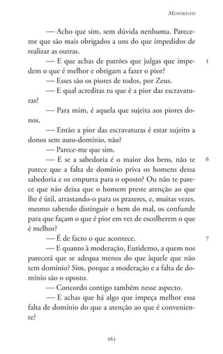 265
Memoráveis
265
5
6
7
 Acho que sim, sem dúvida nenhuma. Parece-
me que são mais obrigados a uns do que impedidos de
realizar as outras.
 E que achas de patrões que julgas que impe-
dem o que é melhor e obrigam a fazer o pior?
 Esses são os piores de todos, por Zeus.
 E qual acreditas tu que é a pior das escravatu-
ras?
 Para mim, é aquela que sujeita aos piores do-
nos.
 Então a pior das escravaturas é estar sujeito a
donos sem auto-domínio, não?
 Parece-me que sim.
 E se a sabedoria é o maior dos bens, não te
parece que a falta de domínio priva os homens dessa
sabedoria e os empurra para o oposto? Ou não te pare-
ce que não deixa que o homem preste atenção ao que
lhe é útil, arrastando-o para os prazeres, e, muitas vezes,
mesmo sabendo distinguir o bem do mal, os confunde
para que façam o que é pior em vez de escolherem o que
é melhor?
 É de facto o que acontece.
 E quanto à moderação, Eutidemo, a quem nos
parecerá que se adequa menos do que àquele que não
tem domínio? Sim, porque a moderação e a falta de do-
mínio são o oposto.
 Concordo contigo também nesse aspecto.
 E achas que há algo que impeça melhor essa
falta de domínio do que a atenção ao que é convenien-
te?
 