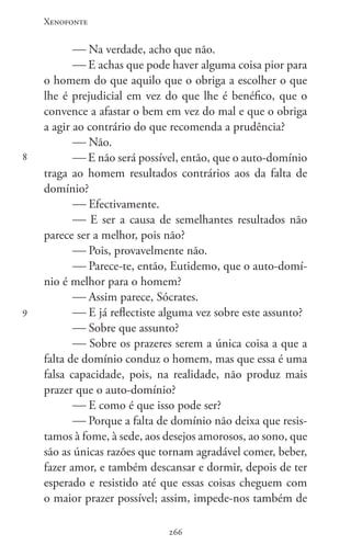 Xenofonte
266266
8
9
 Na verdade, acho que não.
 E achas que pode haver alguma coisa pior para
o homem do que aquilo que o obriga a escolher o que
lhe é prejudicial em vez do que lhe é benéfico, que o
convence a afastar o bem em vez do mal e que o obriga
a agir ao contrário do que recomenda a prudência?
 Não.
 E não será possível, então, que o auto-domínio
traga ao homem resultados contrários aos da falta de
domínio?
 Efectivamente.
 E ser a causa de semelhantes resultados não
parece ser a melhor, pois não?
 Pois, provavelmente não.
 Parece-te, então, Eutidemo, que o auto-domí-
nio é melhor para o homem?
 Assim parece, Sócrates.
 E já reflectiste alguma vez sobre este assunto?
 Sobre que assunto?
 Sobre os prazeres serem a única coisa a que a
falta de domínio conduz o homem, mas que essa é uma
falsa capacidade, pois, na realidade, não produz mais
prazer que o auto-domínio?
 E como é que isso pode ser?
 Porque a falta de domínio não deixa que resis-
tamos à fome, à sede, aos desejos amorosos, ao sono, que
são as únicas razões que tornam agradável comer, beber,
fazer amor, e também descansar e dormir, depois de ter
esperado e resistido até que essas coisas cheguem com
o maior prazer possível; assim, impede-nos também de
 