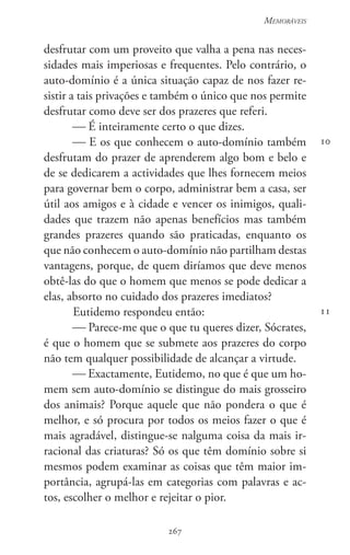267
Memoráveis
267
10
11
desfrutar com um proveito que valha a pena nas neces-
sidades mais imperiosas e frequentes. Pelo contrário, o
auto-domínio é a única situação capaz de nos fazer re-
sistir a tais privações e também o único que nos permite
desfrutar como deve ser dos prazeres que referi.
 É inteiramente certo o que dizes.
 E os que conhecem o auto-domínio também
desfrutam do prazer de aprenderem algo bom e belo e
de se dedicarem a actividades que lhes fornecem meios
para governar bem o corpo, administrar bem a casa, ser
útil aos amigos e à cidade e vencer os inimigos, quali-
dades que trazem não apenas benefícios mas também
grandes prazeres quando são praticadas, enquanto os
que não conhecem o auto-domínio não partilham destas
vantagens, porque, de quem diríamos que deve menos
obtê-las do que o homem que menos se pode dedicar a
elas, absorto no cuidado dos prazeres imediatos?
Eutidemo respondeu então:
 Parece-me que o que tu queres dizer, Sócrates,
é que o homem que se submete aos prazeres do corpo
não tem qualquer possibilidade de alcançar a virtude.
 Exactamente, Eutidemo, no que é que um ho-
mem sem auto-domínio se distingue do mais grosseiro
dos animais? Porque aquele que não pondera o que é
melhor, e só procura por todos os meios fazer o que é
mais agradável, distingue-se nalguma coisa da mais ir-
racional das criaturas? Só os que têm domínio sobre si
mesmos podem examinar as coisas que têm maior im-
portância, agrupá-las em categorias com palavras e ac-
tos, escolher o melhor e rejeitar o pior.
 