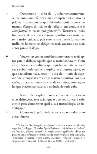 Xenofonte
268268
12
6
2
Deste modo  dizia ele , os homens tornavam-
se melhores, mais felizes e mais competentes no uso da
palavra. E acrescentava que daí vinha aquilo a que cha-
mamos diálogo, do hábito de reflectir em comum e ir
classificando as coisas por géneros179
. Tornava-se, pois,
fundamental procurar a máxima aptidão nesta matéria e
ter o maior cuidado, pois é nesta arte que se formam os
melhores homens, os dirigentes mais capazes e os mais
aptos para o diálogo.
Vou tentar contar também como tornava mais ap-
tos para o diálogo aqueles que o acompanhavam. Com
efeito, Sócrates acreditava que aquele que sabe o que é
cada coisa pode também explicá-lo a outros; agora, os
que não sabem nada, esses  dizia ele  seria de espe-
rar que se enganassem e enganassem os outros. Por essa
razão, dizia que nunca deixava de examinar, com aque-
les que o acompanhavam, a essência de cada coisa.
Seria difícil explicar como é que construía todas
estas definições, mas acho que o que vou contar é sufi-
ciente para demonstrar qual a sua metodologia de in-
vestigação.
Começando pela piedade, era este o modo como
a examinava:
179
O texto diz dialegein, ‘catalogar’, da raiz mesma raiz de dia-
legesthai, ‘dialogar’. O verbo legein designou, inicialmente, ‘colher’
ou ‘reunir’, depois ‘contar’. A partir deste significado, dá-se na
palavra uma bifurcação semântica da qual resultará, por um lado,
‘enumerar’ e ‘narrar’ e, por outro, ‘calcular’, ‘reflectir’, ‘discutir’ e
‘argumentar’. Vide M.H. Rocha Pereira (9
2003: 254-261).
 