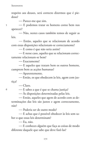 Xenofonte
270270
5
6
respeito aos deuses, será correcto dizermos que é pie-
doso?
 Parece-me que sim.
 E podemos tratar os homens como bem nos
apetecer?
 Não, nestes casos também temos de seguir as
leis.
 Então, aqueles que se relacionam de acordo
com essas disposições relacionam-se correctamente?
 E como é que não seria assim?
 E nesse caso, aqueles que se relacionam correc-
tamente relacionam-se bem?
 Exactamente!
 E aqueles que tratam bem os outros homens,
cumprem bem as acções humanas?
 Aparentemente.
 Então, os que obedecem às leis, agem com jus-
tiça?
 Claro.
 E sabes a que é que se chama justiça?
 Às disposições determinadas pelas leis.
 Então, aqueles que agem de acordo com as de-
terminações das leis são justos e agem correctamente,
não?
 Poderia ser de outro modo?
 E achas que é possível obedecer às leis sem sa-
ber o que essas leis determinam?
 Eu, não.
 E conheces alguém que faça as coisas de modo
diferente daquele que sabe que deve fazê-las?
 
