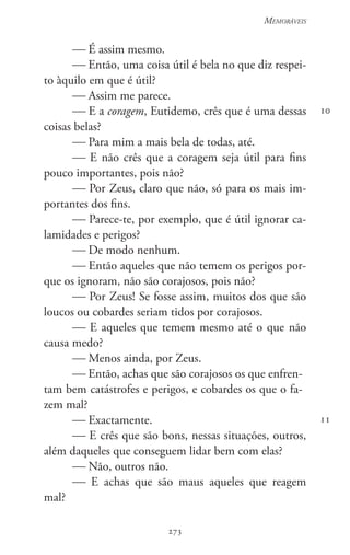 273
Memoráveis
273
10
11
 É assim mesmo.
 Então, uma coisa útil é bela no que diz respei-
to àquilo em que é útil?
 Assim me parece.
 E a coragem, Eutidemo, crês que é uma dessas
coisas belas?
 Para mim a mais bela de todas, até.
 E não crês que a coragem seja útil para fins
pouco importantes, pois não?
 Por Zeus, claro que não, só para os mais im-
portantes dos fins.
 Parece-te, por exemplo, que é útil ignorar ca-
lamidades e perigos?
 De modo nenhum.
 Então aqueles que não temem os perigos por-
que os ignoram, não são corajosos, pois não?
 Por Zeus! Se fosse assim, muitos dos que são
loucos ou cobardes seriam tidos por corajosos.
 E aqueles que temem mesmo até o que não
causa medo?
 Menos ainda, por Zeus.
 Então, achas que são corajosos os que enfren-
tam bem catástrofes e perigos, e cobardes os que o fa-
zem mal?
 Exactamente.
 E crês que são bons, nessas situações, outros,
além daqueles que conseguem lidar bem com elas?
 Não, outros não.
 E achas que são maus aqueles que reagem
mal?
 
