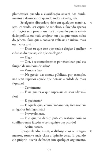 275
Memoráveis
275
13
14
15
plutocrática quando a classificação advém dos rendi-
mentos e democrática quando todos são elegíveis.
Se alguém discordava dele em qualquer matéria,
sem, contudo, ser capaz de ser claro, e fazendo apenas
afirmações sem provas, ou mais preparado para a activi-
dade política ou mais corajoso, ou qualquer outra coisa
do género, fazia que a conversa voltasse ao início, mais
ou menos assim:
 Dizes tu que esse que estás a elogiar é melhor
cidadão do que aquele que eu elogio?
 Digo.
 Ora, e se começássemos por examinar qual é a
função de um bom cidadão?
 Vamos a isso.
 Na gestão das contas públicas, por exemplo,
não seria superior aquele que dotasse a cidade de mais
riquezas?
 Certamente.
 E na guerra o que superasse os seus adversá-
rios?
 E que outro?
 E aquele que, como embaixador, tornasse em
amigos os inimigos, não?
 Provavelmente.
 E o que no debate público acabasse com os
conflitos entre facções e conseguisse um acordo?
 Assim parece.
Recapitulando, assim, o diálogo e os seus argu-
mentos, tornava mais clara a opinião certa. E quando
ele próprio queria defender um qualquer argumento,
 