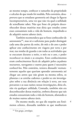 277
Memoráveis
277
3
4
5
6
ao mesmo tempo, conhecer o tamanho da propriedade
e calcular de que modo foi medida. Pelo contrário, desa-
provava que se estudasse geometria até chegar às figuras
incompreensíveis, uma vez que não via qual a utilidade
de semelhante saber. Não que fosse ele próprio desco-
nhecedor dessas matérias mas dizia que estudos como
esses consumiam toda a vida do homem, impedindo-o
de adquirir outros saberes úteis.
Também recomendava que se fosse conhecedor de
astronomia181
, mas só o suficiente para poder distinguir
cada uma das partes da noite, do mês e do ano e poder
aplicar este conhecimento em viagens por terra e por
mar, nas rondas de guarda e em todas as actividades que
se executam durante a noite, o mês ou o ano, e poder
reconhecer os sinais e as estações. Estes conhecimentos
eram conhecimentos fáceis de adquirir pelos caçadores
nocturnos, navegantes e outros para quem é necessário
conhecê-los. Pelo contrário, tentava dissuadir veemen-
temente aqueles que queriam aprender astronomia até
chegar aos astros que não giram na mesma esfera, os
planetas e as estrelas cadentes e perder-se em investiga-
ções sobre a sua distância em relação à terra, aos seus
percursos e as suas razões; nessas investigações, dizia ele,
não via qualquer utilidade. Contudo, também não era
desconhecedor destas matérias, embora dissesse que tais
estudos consumiam toda a vida do homem, afastando-o
de muitos outros saberes úteis.
Do mesmo modo, no que diz respeito aos fenó-
menos celestes, dissuadia também os que meditavam
181
Em grego, astrologia.
 