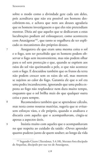 Xenofonte
278278
7
8
9
sobre o modo como a divindade gere cada um deles,
pois acreditava que não era possível aos homens des-
cobrirem-no, e achava que nem aos deuses agradaria
que os homens investigassem o que eles não pretendiam
mostrar. Dizia até que aqueles que se dedicavam a estas
lucubrações podiam até enlouquecer, como acontecera
com Anaxágoras182
, que tanto se orgulhava de ter expli-
cado os mecanismos dos próprios deuses.
Assegurava ele que eram uma mesma coisa o sol
e o fogo, sem ter percebido que os homens podem ob-
servar o fogo sem inconveniente, mas não podem olhar
para o sol sem protecção e que, quando se expõem aos
raios do sol vão queimando a pele, o que não acontece
com o fogo. E descuidou também que os frutos da terra
não podem crescer sem os raios do sol, mas morrem
se sujeitos ao calor do fogo. Garantia ele que o sol era
uma pedra incandescente, ignorando que uma pedra ex-
posta ao fogo não resplandece nem dura muito tempo,
enquanto que o sol brilha mais do que qualquer outra
coisa e para sempre.
Recomendava também que se aprendesse cálculo,
mas nesta como noutras matérias, sugeria que se evitas-
sem esforços vãos, e ele próprio, quando o analisava e
discutia com aqueles que o acompanhavam, cingia-se
apenas a aspectos úteis.
Insistia muito com aqueles que o acompanhavam
no que respeita ao cuidado da saúde: «Deves aprender
quanto puderes junto de quem souber; ao longo da vida
182
Segundo Cícero (Tusculanas, 5.4.10), Sócrates fora discípulo
de Arquelau, discípulo por sua vez de Anaxágoras.
 