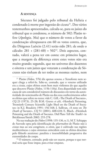 29
Introdução
29
A sentença
Sócrates foi julgado pelo tribunal da Helieia e
condenado à morte por ingestão de cicuta21
. Dos vários
testemunhos apresentados, calcula-se, para os juízes do
tribunal que o condenou, o número de 502: Platão re-
fere (Apologia, 36a) que o número de votos a favor da
condenação ultrapassava em 60 os votos contra, que,
diz Diógenes Laércio (2.41) terão sido 281; de onde o
cálculo: 281 + (281-60) = 50222
. Dois aspectos, con-
tudo, valerá a pena ter em conta: em primeiro lugar,
que a margem da diferença entre estes votos não era
muito grande; segundo, que no universo dos duzentos
e oitenta e um juízes que votaram a condenação de Só-
crates não tinham de ter todos as mesmas razões, nem
21
Platão (Fédon, 57b) diz apenas veneno, e Xenofonte nem se-
quer chega a referi-lo. Sabe-se, contudo, que o veneno utilizado
era a cicuta, cujos efeitos eram bem mais violentos do que aqueles
que descreve Platão (Fédon, 115b-118a). Esta disparidade tem sido
causa de um considerável número de discussões em torno da auten-
ticidade do testemunho de Platão ou dos seus conhecimentos sobre
os efeitos que refere no texto; vide C. Gill, «The Death of Socrates»,
CQ 23 (1973), 25-28; B.M. Graves et alii, «Hemlock Poisoning.
Twentieth Century Scientific Light Shed on the Death of Socra-
tes» in K.J. Boudoris 1991: 156-168; J. Sullivan, «A note on The
Death of Socrates», CQ 51 (2001), 608-610; E. Bloch, «Hemlock
Poisoning and the Death of Socrates. Did Plato Tell the Truth?» in
Brickhouse/Smith 2002: 255-278.
Na sua tradução do Fédon (1998: 135-136, n.1), M.T. Schiappa
de Azevedo opta pela identificação do pharmakon de Platão não à
cicuta mas ao seu congénere, o cónio, que é cultivado nas regiões
mediterrâneas e cujos sintomas coincidem com os efeitos descritos
pelo filósofo ateniense: paralisia e insensibilidade progressiva das
extremidades do corpo.
22
O número, contudo, pode não ser exacto, porque o que nor-
mal seria que fosse impar, para evitar empates.
 