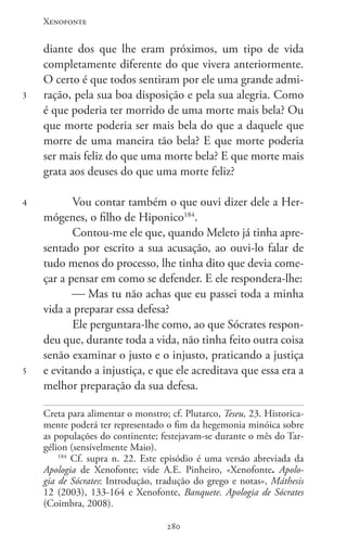 Xenofonte
280280
3
4
5
diante dos que lhe eram próximos, um tipo de vida
completamente diferente do que vivera anteriormente.
O certo é que todos sentiram por ele uma grande admi-
ração, pela sua boa disposição e pela sua alegria. Como
é que poderia ter morrido de uma morte mais bela? Ou
que morte poderia ser mais bela do que a daquele que
morre de uma maneira tão bela? E que morte poderia
ser mais feliz do que uma morte bela? E que morte mais
grata aos deuses do que uma morte feliz?
Vou contar também o que ouvi dizer dele a Her-
mógenes, o filho de Hiponico184
.
Contou-me ele que, quando Meleto já tinha apre-
sentado por escrito a sua acusação, ao ouvi-lo falar de
tudo menos do processo, lhe tinha dito que devia come-
çar a pensar em como se defender. E ele respondera-lhe:
 Mas tu não achas que eu passei toda a minha
vida a preparar essa defesa?
Ele perguntara-lhe como, ao que Sócrates respon-
deu que, durante toda a vida, não tinha feito outra coisa
senão examinar o justo e o injusto, praticando a justiça
e evitando a injustiça, e que ele acreditava que essa era a
melhor preparação da sua defesa.
Creta para alimentar o monstro; cf. Plutarco, Teseu, 23. Historica-
mente poderá ter representado o fim da hegemonia minóica sobre
as populações do continente; festejavam-se durante o mês do Tar-
gélion (sensivelmente Maio).
184
Cf. supra n. 22. Este episódio é uma versão abreviada da
Apologia de Xenofonte; vide A.E. Pinheiro, «Xenofonte. Apolo-
gia de Sócrates: Introdução, tradução do grego e notas», Máthesis
12 (2003), 133-164 e Xenofonte, Banquete. Apologia de Sócrates
(Coimbra, 2008).
 