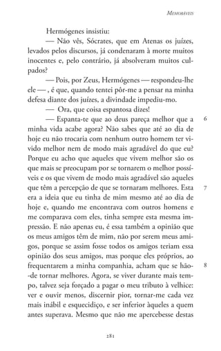 281
Memoráveis
281
6
7
8
Hermógenes insistiu:
 Não vês, Sócrates, que em Atenas os juízes,
levados pelos discursos, já condenaram à morte muitos
inocentes e, pelo contrário, já absolveram muitos cul-
pados?
 Pois, por Zeus, Hermógenes  respondeu-lhe
ele  , é que, quando tentei pôr-me a pensar na minha
defesa diante dos juízes, a divindade impediu-mo.
 Ora, que coisa espantosa dizes!
 Espanta-te que ao deus pareça melhor que a
minha vida acabe agora? Não sabes que até ao dia de
hoje eu não trocaria com nenhum outro homem ter vi-
vido melhor nem de modo mais agradável do que eu?
Porque eu acho que aqueles que vivem melhor são os
que mais se preocupam por se tornarem o melhor possí-
veis e os que vivem de modo mais agradável são aqueles
que têm a percepção de que se tornaram melhores. Esta
era a ideia que eu tinha de mim mesmo até ao dia de
hoje e, quando me encontrava com outros homens e
me comparava com eles, tinha sempre esta mesma im-
pressão. E não apenas eu, é essa também a opinião que
os meus amigos têm de mim, não por serem meus ami-
gos, porque se assim fosse todos os amigos teriam essa
opinião dos seus amigos, mas porque eles próprios, ao
frequentarem a minha companhia, acham que se hão-
-de tornar melhores. Agora, se viver durante mais tem-
po, talvez seja forçado a pagar o meu tributo à velhice:
ver e ouvir menos, discernir pior, tornar-me cada vez
mais inábil e esquecidiço, e ser inferior àqueles a quem
antes superava. Mesmo que não me apercebesse destas
 