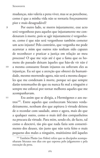 Xenofonte
282282
9
10
11
mudanças, não valeria a pena viver, mas se as percebesse,
como é que a minha vida não se tornaria forçosamente
pior e mais desagradável?
Por outro lado, se morro injustamente, esse acto
será vergonhoso para aqueles que injustamente me con-
denaram à morte, pois se agir injustamente é vergonho-
so, como é que não será vergonhoso também cometer
um acto injusto? Pelo contrário, que vergonha me pode
acarretar a mim que outros não tenham sido capazes
de reconhecer e praticar a justiça em relação ao meu
processo? O que me vejo até é que a fama que os ho-
mens do passado deixam àqueles que hão-de vir não é
a mesma consoante foram injustos ou sofreram eles as
injustiças. Eu sei que a atenção que obterei da humani-
dade, mesmo morrendo agora, não será a mesma daque-
les que me condenam à morte, porque sei que sempre
darão testemunho de que eu nunca fiz mal a ninguém e
sempre me esforcei por tornar melhores aqueles que me
acompanhavam.
Era assim que se dirigia, a Hermógenes e aos ou-
tros185
. Entre aqueles que conheceram Sócrates verda-
deiramente, nenhum dos que aspirava à virtude deixou
de o recordar com saudade, antes e agora, mais do que
a qualquer outro, como o mais útil dos companheiros
na procura da virtude. Para mim, sendo ele, de facto, tal
como o descrevi, tão pio que nada fazia sem consenti-
mento dos deuses, tão justo que não teria feito o mais
pequeno dos males a ninguém, muitíssimo útil àqueles
185
Também Platão (no Fédon) refere que os discípulos acompa-
nharam Sócrates nos dias em que esperou pelo julgamento e pela
execução da pena.
 