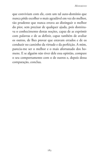 283
Memoráveis
283
que conviviam com ele, com um tal auto-domínio que
nunca pôde escolher o mais agradável em vez do melhor,
tão prudente que nunca errava ao distinguir o melhor
do pior, sem precisar de qualquer ajuda, pois domina-
va o conhecimento destas noções, capaz de as exprimir
com palavras e de as definir, capaz também de avaliar
os outros, de lhes provar que estavam errados e de os
conduzir no caminho da virtude e da perfeição. A mim,
parecia-me ser o melhor e o mais afortunado dos ho-
mens. E se alguém não tiver dele essa opinião, compare
o seu comportamento com o de outros e, depois dessa
comparação, conclua.
 