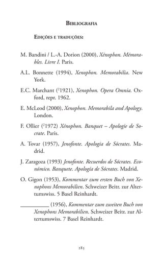 285
Memoráveis
285
Bibliografia
Edições e traduções:
M. Bandini / L.-A. Dorion (2000), Xénophon. Mémora-
bles. Livre I. Paris.
A.L.  Bonnette (1994), Xenophon. Memorabilia. New
York.
E.C. Marchant (2
1921), Xenophon. Opera Omnia. Ox-
ford, repr. 1962.
E. McLeod (2000), Xenophon. Memorabila and Apology.
London.
F. Ollier (2
1972) Xénophon. Banquet – Apologie de So-
crate. Paris.
A. Tovar (1957), Jenofonte. Apologia de Sócrates. Ma-
drid.
J. Zaragoza (1993) Jenofonte. Recuerdos de Sócrates. Eco-
nómico. Banquete. Apología de Sócrates. Madrid.
O. Gigon (1953), Kommentar zum ersten Buch von Xe-
nophons Memorabilien. Schweizer Beitr. zur Alter-
tumswiss. 5 Basel Reinhardt.
__________ (1956), Kommentar zum zweiten Buch von
Xenophons Memorabilien. Schweizer Beitr. zur Al-
tertumswiss. 7 Basel Reinhardt.
 