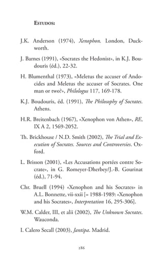 Xenofonte
286286
Estudos:
J.K.  Anderson (1974), Xenophon. London, Duck-
worth.
J. Barnes (1991), «Socrates the Hedonist», in K.J. Bou-
douris (éd.), 22-32.
H. Blumenthal (1973), «Meletus the accuser of Ando-
cides and Meletus the accuser of Socrates. One
man or two?», Philologus 117, 169-178.
K.J. Boudouris, éd. (1991), The Philosophy of Socrates.
Athens.
H.R. Breitenbach (1967), «Xenophon von Athen», RE,
IX A 2, 1569-2052.
Th. Brickhouse / N.D. Smith (2002), The Trial and Ex-
ecution of Socrates. Sources and Controversies. Ox-
ford.
L. Brisson (2001), «Les Accusations portées contre So-
crate», in G.  Romeyer-Dherbey/J.-B.  Gourinat
(éd.), 71-94.
Chr.  Bruell (1994) «Xenophon and his Socrates» in
A.L. Bonnette, vii-xxii [= 1988-1989: «Xenophon
and his Socrates», Interpretation 16, 295-306].
W.M. Calder, III, et alii (2002), The Unknown Socrates.
Wauconda.
I. Calero Secall (2003), Jantipa. Madrid.
 