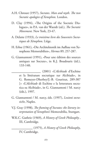 287
Memoráveis
287
A.H. Chroust (1957), Socrates. Man and myth. The two
Socratic apologies of Xenophon. London.
D.  Clay (1994), «The Origins of the Socratic Dia-
logues», in P.A. van der Waerdt (ed.), The Socratic
Movement. New York, 23-47.
A. Delatte (1933), Le troisième livre des Souvenirs Socra-
tiques de Xénophon. Liège.
H. Erbse (1961), «Die Architektonik im Aufbau von Xe-
nophons Memorabilien», Hermes 89, 257-287.
G. Giannantoni (1991), «Pour une édition des sources
antiques sur Socrate», in K.J.  Boudouris (éd.),
133-140.
__________________ (2001) «L’Alcibiade d’Eschine
et la littérature socratique sur Alcibiade», in
G.  Romeyer-Dherbey/J.-B.  Gourinat, 289-307
[= «L’Alcibiade di Es­chine e la letteratura socra-
tica su Alcibiade», in G. Giannantoni / M. narcy
(éds.), 1997.
G. Giannantoni / M. narcy, éds. (1997), Lezioni socra-
tiche, Naples.
V.J. Gray (1998), The framing of Socrates: the literary in-
terpretation of Xenophon’s Memorabilia, Stuttgart.
W.K.C. Guthrie (1969), A History of Greek Philosophy ,
III, Cambridge.
_____________ (1975), A History of Greek Philosophy,
IV, Cambridge.
 