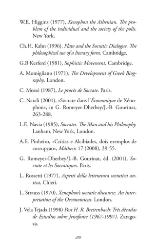 Xenofonte
288288
W.E. Higgins (1977), Xenophon the Athenian. The pro-
blem of the individual and the society of the polis.
New York.
Ch.H. Kahn (1996), Plato and the Socratic Dialogue. The
philosophical use of a literary form. Cambridge.
G.B Kerferd (1981), Sophistic Movement. Cambridge.
A. Momigliano (1971), The Development of Greek Biog-
raphy. London.
C. Mossé (1987), Le procés de Socrate. Paris.
C. Natali (2001), «Socrate dans l’Économique de Xéno-
phon», in G. Romeyer-Dherbey/J.-B. Gourinat,
263-288.
L.E. Navia (1985), Socrates. The Man and his Philosophy.
Lanham, New York, London.
A.E. Pinheiro, «Crítias e Alcibíades, dois exemplos de
corrupção», Máthesis 17 (2008), 39-55.
G. Romeyer-Dherbey/J.-B. Gourinat, éd. (2001), So-
crate et les Socratiques. Paris.
L. Rossetti (1977), Aspetti della letteratura socratica an-
tica. Chieti.
L. Strauss (1970), Xenophon’s socratic discourse. An inter-
pretation of the Oeconomicus. London.
J. Vela Tejada (1998) Post H. R. Breitenbach: Três décadas
de Estudios sobre Jenofonte (1967-1997). Zarago-
za.
 