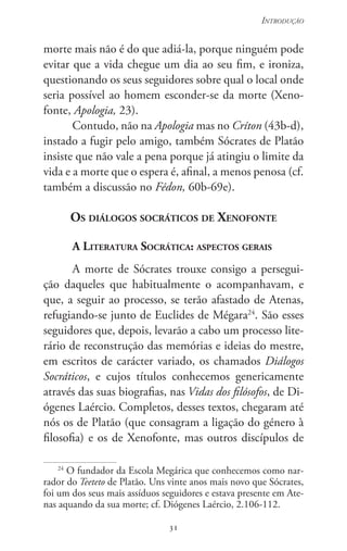 31
Introdução
31
morte mais não é do que adiá-la, porque ninguém pode
evitar que a vida chegue um dia ao seu fim, e ironiza,
questionando os seus seguidores sobre qual o local onde
seria possível ao homem esconder-se da morte (Xeno-
fonte, Apologia, 23).
Contudo, não na Apologia mas no Críton (43b-d),
instado a fugir pelo amigo, também Sócrates de Platão
insiste que não vale a pena porque já atingiu o limite da
vida e a morte que o espera é, afinal, a menos penosa (cf.
também a discussão no Fédon, 60b-69e).
Os diálogos socráticos de Xenofonte
A Literatura Socrática: aspectos gerais
A morte de Sócrates trouxe consigo a persegui-
ção daqueles que habitualmente o acompanhavam, e
que, a seguir ao processo, se terão afastado de Atenas,
refugiando-se junto de Euclides de Mégara24
. São esses
seguidores que, depois, levarão a cabo um processo lite-
rário de reconstrução das memórias e ideias do mestre,
em escritos de carácter variado, os chamados Diálogos
Socráticos, e cujos títulos conhecemos genericamente
através das suas biografias, nas Vidas dos filósofos, de Di-
ógenes Laércio. Completos, desses textos, chegaram até
nós os de Platão (que consagram a ligação do género à
filosofia) e os de Xenofonte, mas outros discípulos de
24
O fundador da Escola Megárica que conhecemos como nar-
rador do Teeteto de Platão. Uns vinte anos mais novo que Sócrates,
foi um dos seus mais assíduos seguidores e estava presente em Ate-
nas aquando da sua morte; cf. Diógenes Laércio, 2.106-112.
 