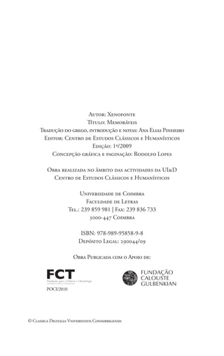 Autor: Xenofonte
Título: Memoráveis
Tradução do grego, introdução e notas: Ana Elias Pinheiro
Editor: Centro de Estudos Clássicos e Humanísticos
Edição: 1ª/2009
Concepção gráfica e paginação: Rodolfo Lopes
Obra realizada no âmbito das actividades da UI&D
Centro de Estudos Clássicos e Humanísticos
Universidade de Coimbra
Faculdade de Letras
Tel.: 239 859 981 | Fax: 239 836 733
3000-447 Coimbra
ISBN: 978-989-95858-9-8
Depósito Legal: 290044/09
Obra Publicada com o Apoio de:
POCI/2010
© Classica Digitalia Vniversitatis Conimbrigensis
 