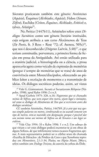 Ana Elias Pinheiro
3232
Sócrates praticaram também este género: Antístenes
(Aspásia), Ésquines (Alcibíades, Aspásia), Fédon (Símon,
Zófiro), Euclides (Críton, Ésquines, Alcibíades, Erótico) e,
talvez, Aristipo25
.
Na Poética (1447b11), Aristóteles refere estes Di-
álogos Socráticos como um género literário instituído,
cuja origem atribuía a um certo Alexâmenos de Teos
(De Poetis, fr. 3 Ross = Rose 2
72; cf. Ateneu, 505c)26
,
que nos é desconhecido (Diógenes Laércio, 3.48)27
, e que
teriam constituído, porventura, a primeira forma de fic-
ção em prosa da Antiguidade. Até então utilizada para
a oratória judicial, a historiografia ou a ciência, a prosa
apareceria agora como veículo de expressão de memórias
(porque é sempre de memórias que se trata) de anos de
convivência entre Mestre/discípulos, oferecendo ao pú-
blico leitor a recriação de momentos e a transmissão de
ideias. Os diálogos socráticos poderão, assim, ser vistos
25
Vide G. Giannantoni, Socratis et Socraticorum Reliquiae (Ná-
poles, 1990), apud Kahn 1996: 2 e n.3.
26
Apud Guthrie 1975: 320, n.16: Negaremos que os chamados
mimos de Sófron, que nem sequer têm metro, sejam logoi e imitações,
tal como os diálogos de Alexâmenos de Teos que se escreviam antes dos
diálogos socráticos?
Cf. também Aristóteles, Poética, 1447b9: Já a arte que usa ape-
nas simples palavras ou metros, combinando-os ou usando somente um
tipo de metros, tem-se mantido sem designação, porque é possível dar
um mesmo nome aos mimos de Sófron ou de Xenarco e aos logoi so-
cráticos.
27
Vide Clay 1994: 33 e Kahn 1996: 1 e n.2. Um esboço do
que viriam a ser estes diálogos poderá encontrar-se já em obras de
alguns Sofistas, de que infelizmente temos escassos fragmentos ape-
nas. A mais representativa poderá ser o célebre texto da chamada
«Escolha de Héracles», de Pródico de Ceos e que Xenofonte repro-
duz em Memoráveis, 2.1.1-34. Platão, no Hípias Maior, 286a-c,
refere também um Diálogo Troiano, da autoria do sofista da Élide.
 