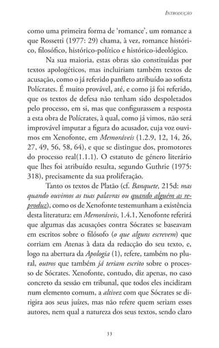 33
Introdução
33
como uma primeira forma de ‘romance’, um romance a
que Rossetti (1977: 29) chama, à vez, romance históri-
co, filosófico, histórico-político e histórico-ideológico.
Na sua maioria, estas obras são constituídas por
textos apologéticos, mas incluiriam também textos de
acusação, como o já referido panfleto atribuído ao sofista
Polícrates. É muito provável, até, e como já foi referido,
que os textos de defesa não tenham sido despoletados
pelo processo, em si, mas que configurassem a resposta
a esta obra de Polícrates, à qual, como já vimos, não será
improvável imputar a figura do acusador, cuja voz ouvi-
mos em Xenofonte, em Memoráveis (1.2.9, 12, 14, 26,
27, 49, 56, 58, 64), e que se distingue dos, promotores
do processo real(1.1.1). O estatuto de género literário
que lhes foi atribuído resulta, segundo Guthrie (1975:
318), precisamente da sua proliferação.
Tanto os textos de Platão (cf. Banquete, 215d: mas
quando ouvimos as tuas palavras ou quando alguém as re-
produz), como os de Xenofonte testemunham a existência
desta literatura: em Memoráveis, 1.4.1, Xenofonte referirá
que algumas das acusações contra Sócrates se baseavam
em escritos sobre o filósofo (o que alguns escrevem) que
corriam em Atenas à data da redacção do seu texto, e,
logo na abertura da Apologia (1), refere, também no plu-
ral, outros que também já teriam escrito sobre o proces-
so de Sócrates. Xenofonte, contudo, diz apenas, no caso
concreto da sessão em tribunal, que todos eles incidiram
num elemento comum, a altivez com que Sócrates se di-
rigira aos seus juízes, mas não refere quem seriam esses
autores, nem qual a natureza dos seus textos, sendo claro
 